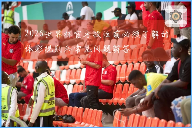 2026世界杯官方投注前必须了解的体彩规则和常见问题解答